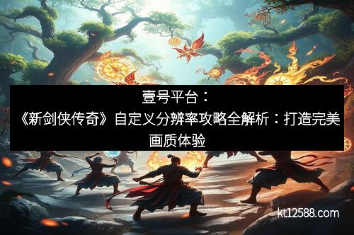 壹号平台：《新剑侠传奇》自定义分辨率攻略全解析：打造完美画质体验