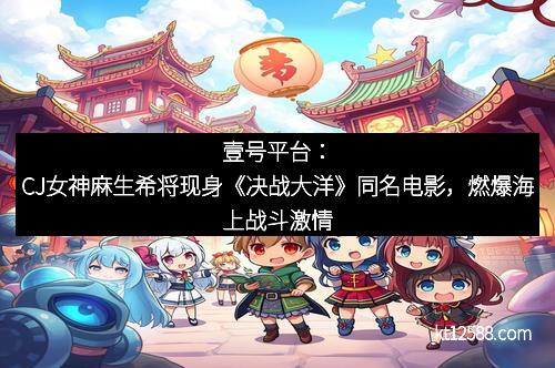 壹号平台：CJ女神麻生希将现身《决战大洋》同名电影，燃爆海上战斗激情